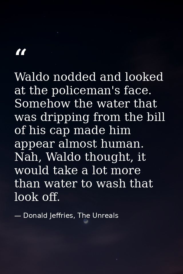 Waldo nodded and looked at the policeman's face. Somehow the water that was dripping from the bill of his cap made him a — Donald Jeffries, The Unreals
