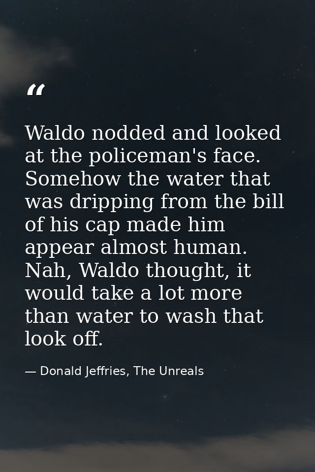Waldo nodded and looked at the policeman's face. Somehow the water that was dripping from the bill of his cap made him a — Donald Jeffries, The Unreals