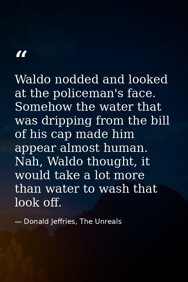 Waldo nodded and looked at the policeman's face. Somehow the water that was dripping from the bill of his cap made him a — Donald Jeffries, The Unreals