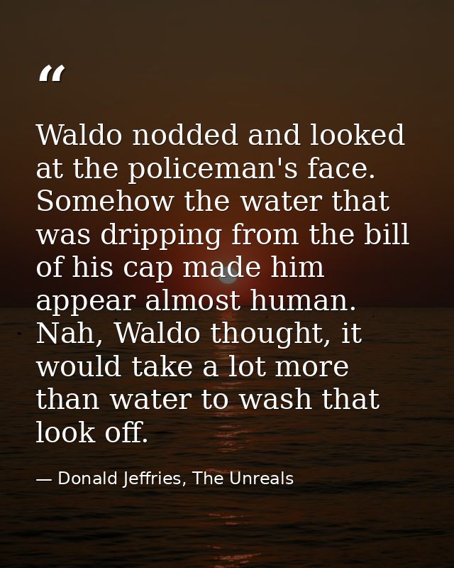 Waldo nodded and looked at the policeman's face. Somehow the water that was dripping from the bill of his cap made him a — Donald Jeffries, The Unreals