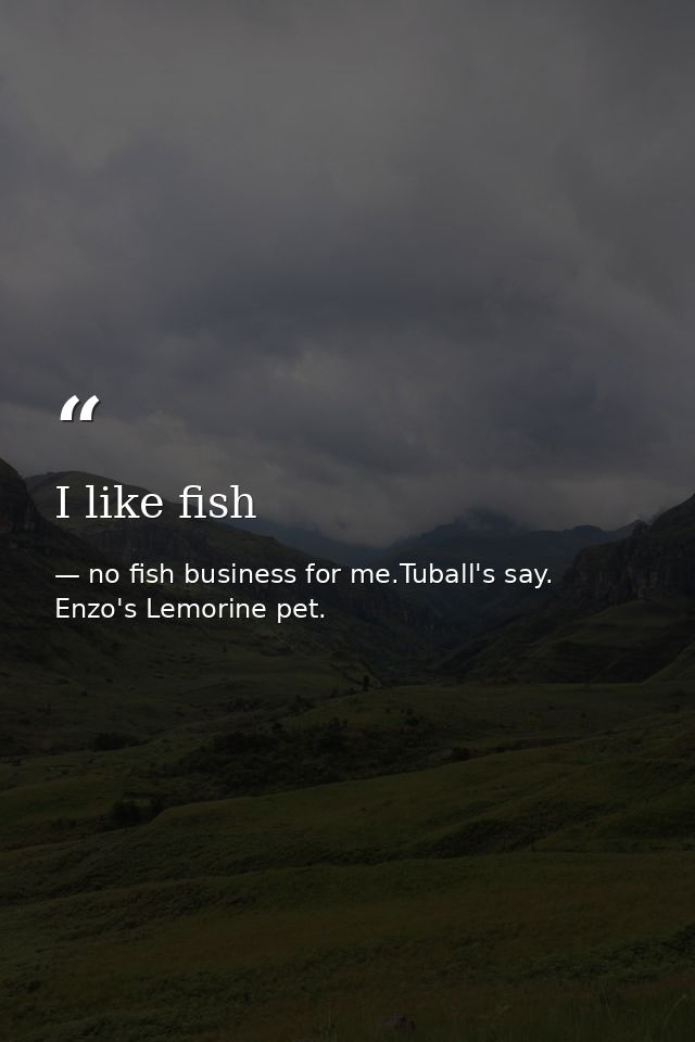 I like fish — no fish business for me.Tuball's say. Enzo's Lemorine pet.