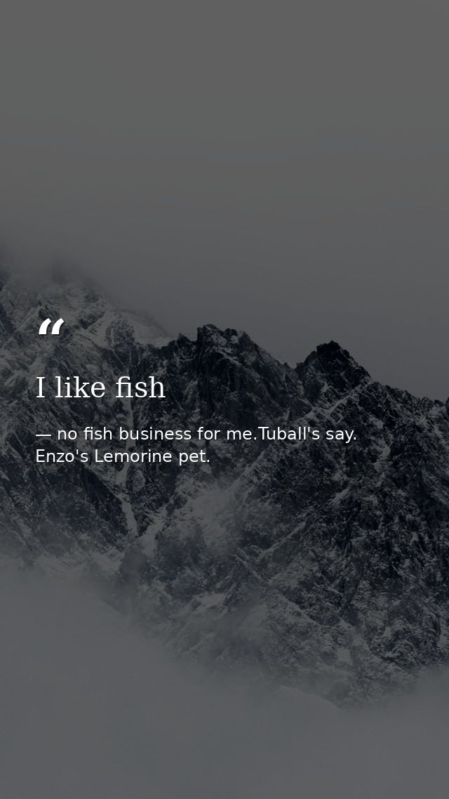 I like fish — no fish business for me.Tuball's say. Enzo's Lemorine pet.