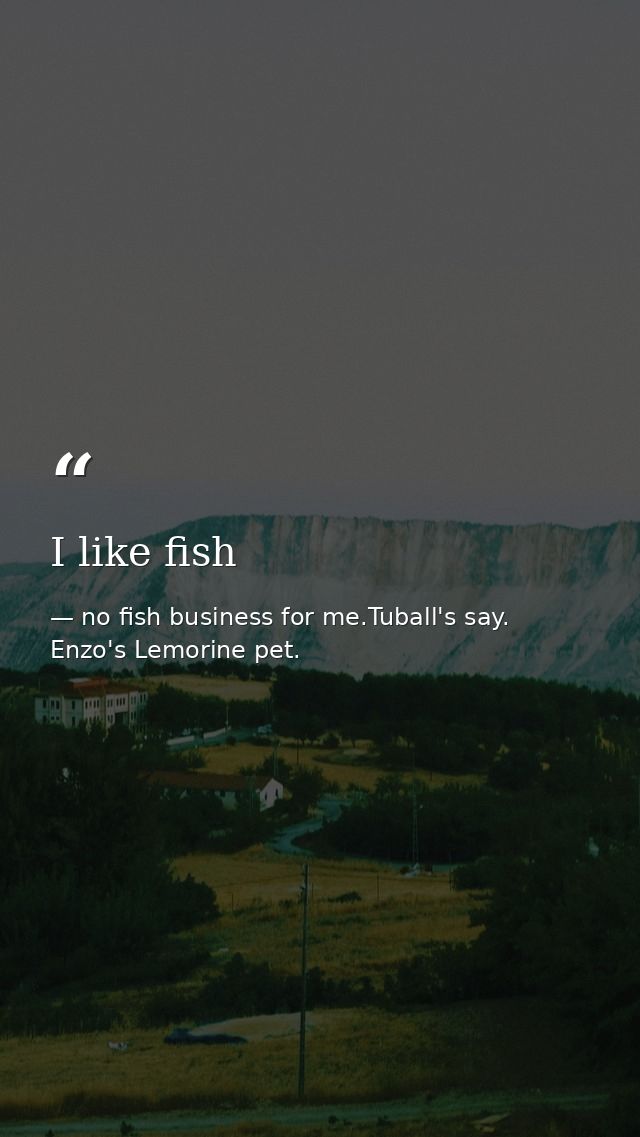 I like fish — no fish business for me.Tuball's say. Enzo's Lemorine pet.
