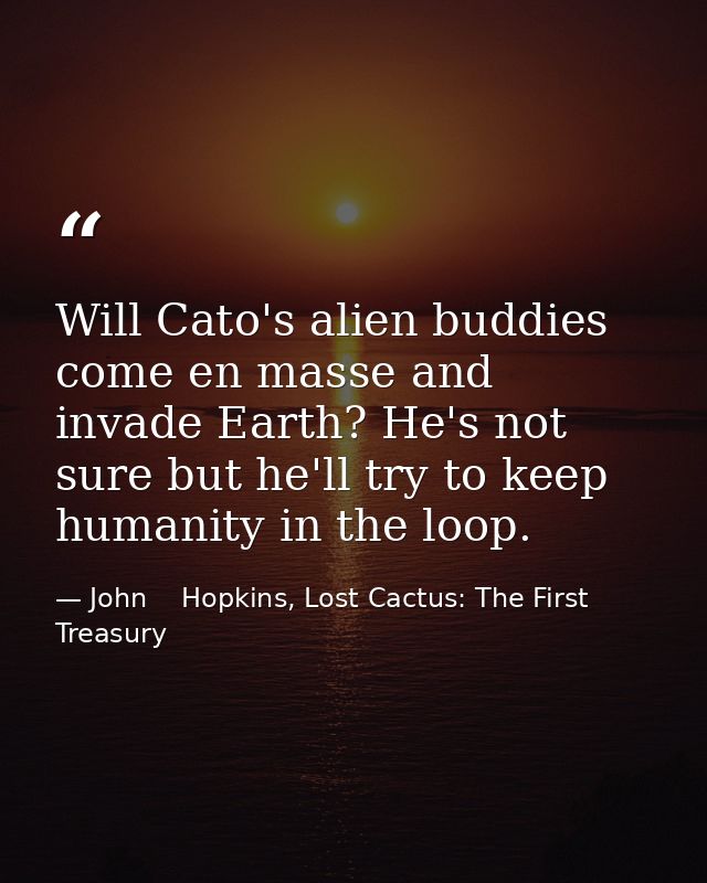 Will Cato's alien buddies come en masse and invade Earth? He's not sure but he'll try to keep humanity in the loop. — John    Hopkins, Lost Cactus: The First Treasury