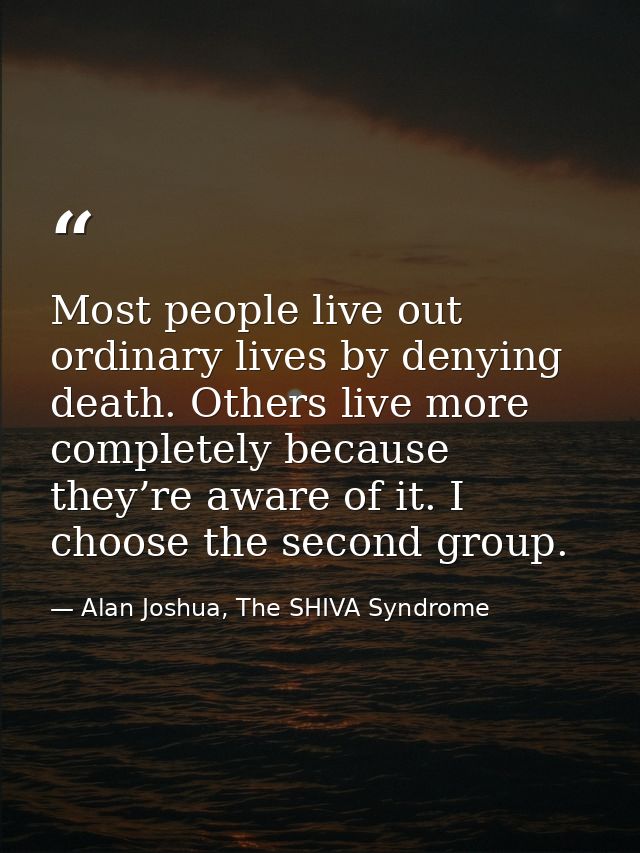 Most people live out ordinary lives by denying death. Others live more completely because they’re aware of it. I choose  — Alan Joshua, The SHIVA Syndrome