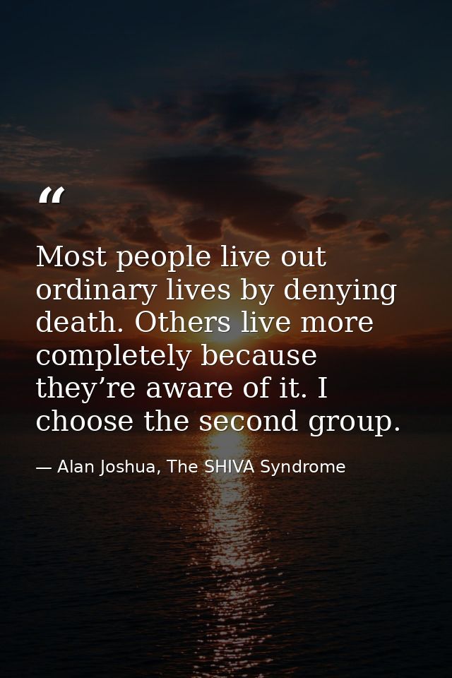Most people live out ordinary lives by denying death. Others live more completely because they’re aware of it. I choose  — Alan Joshua, The SHIVA Syndrome