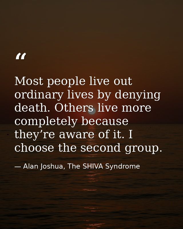 Most people live out ordinary lives by denying death. Others live more completely because they’re aware of it. I choose  — Alan Joshua, The SHIVA Syndrome