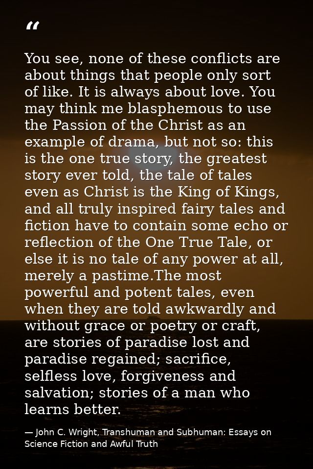 You see, none of these conflicts are about things that people only sort of like. It is always about love. You may think  — John C. Wright, Transhuman and Subhuman: Essays on Science Fiction and Awful Truth