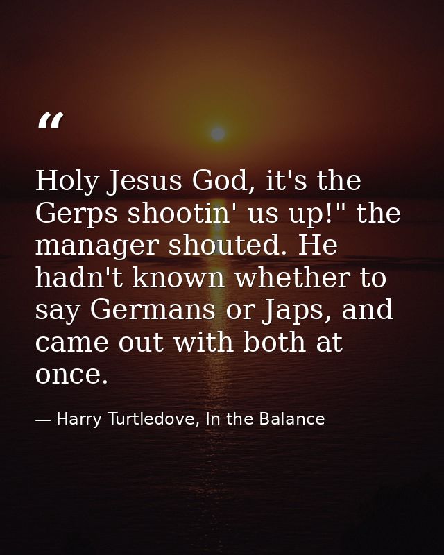 Holy Jesus God, it's the Gerps shootin' us up!" the manager shouted. He hadn't known whether to say Germans or Japs, and — Harry Turtledove, In the Balance