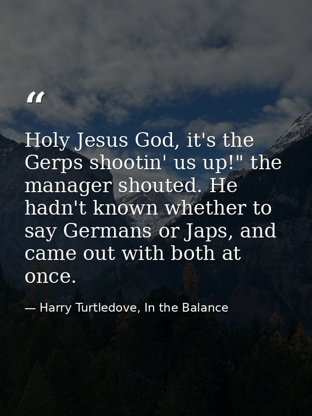 Holy Jesus God, it's the Gerps shootin' us up!" the manager shouted. He hadn't known whether to say Germans or Japs, and — Harry Turtledove, In the Balance