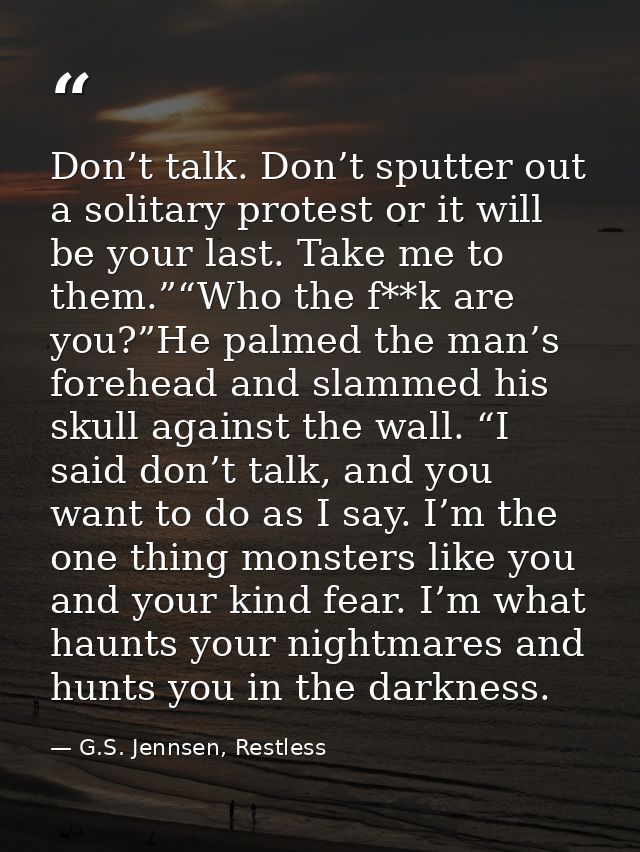 Don’t talk. Don’t sputter out a solitary protest or it will be your last. Take me to them.”“Who the f**k are you?”He pal — G.S. Jennsen, Restless