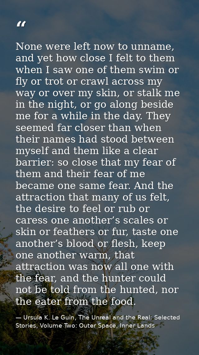 None were left now to unname, and yet how close I felt to them when I saw one of them swim or fly or trot or crawl acros — Ursula K. Le Guin, The Unreal and the Real: Selected Stories, Volume Two: Outer Space, Inner Lands