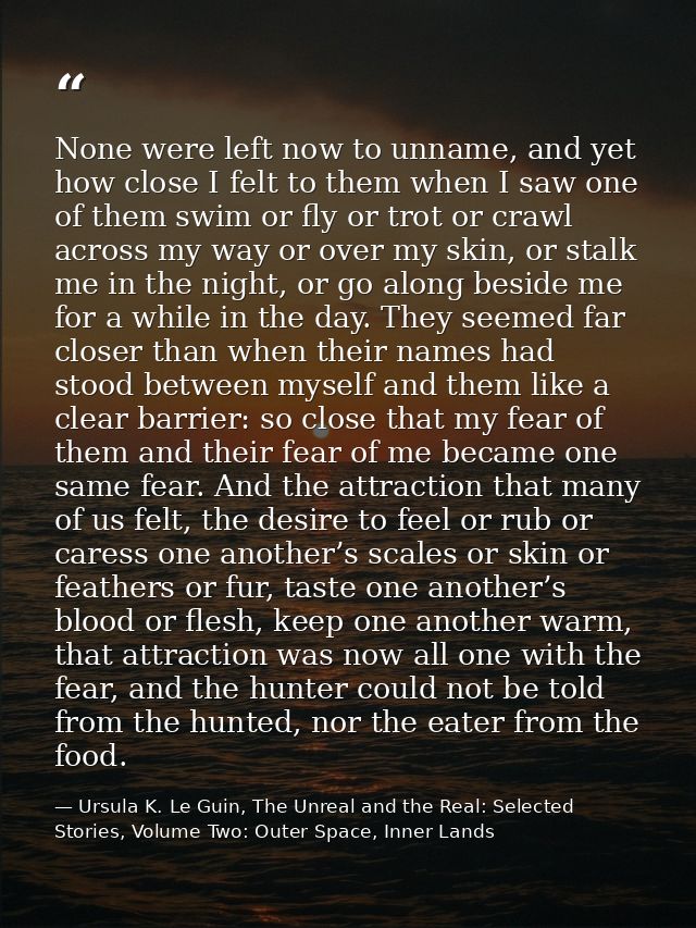 None were left now to unname, and yet how close I felt to them when I saw one of them swim or fly or trot or crawl acros — Ursula K. Le Guin, The Unreal and the Real: Selected Stories, Volume Two: Outer Space, Inner Lands