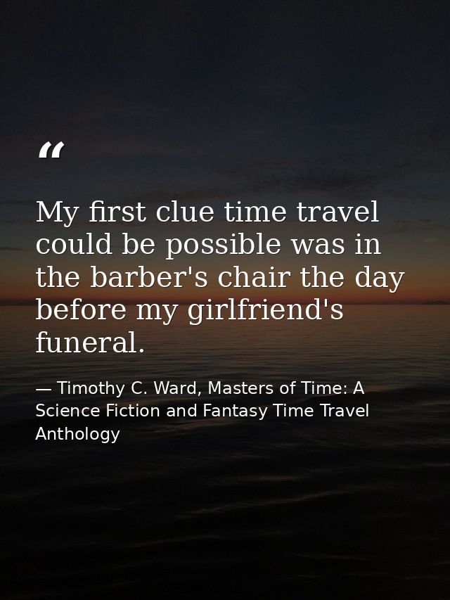My first clue time travel could be possible was in the barber's chair the day before my girlfriend's funeral. — Timothy C. Ward, Masters of Time: A Science Fiction and Fantasy Time Travel Anthology