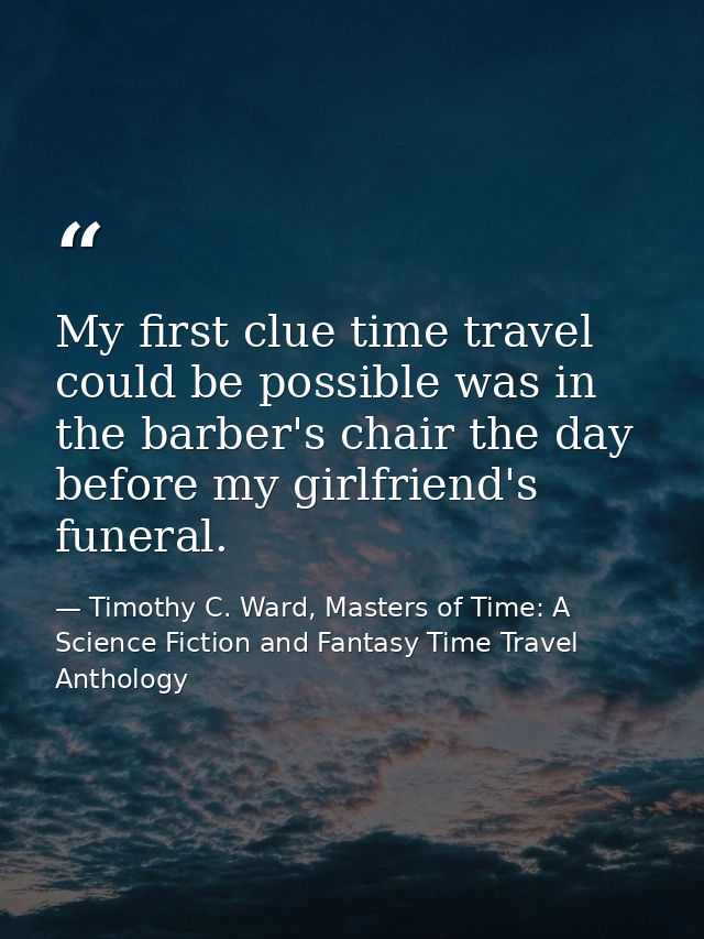 My first clue time travel could be possible was in the barber's chair the day before my girlfriend's funeral. — Timothy C. Ward, Masters of Time: A Science Fiction and Fantasy Time Travel Anthology