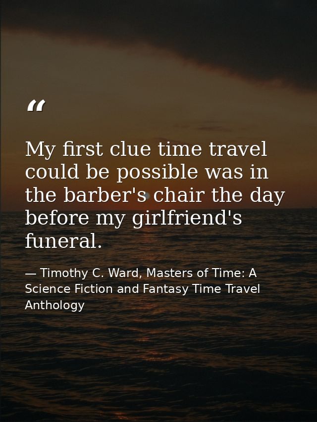 My first clue time travel could be possible was in the barber's chair the day before my girlfriend's funeral. — Timothy C. Ward, Masters of Time: A Science Fiction and Fantasy Time Travel Anthology
