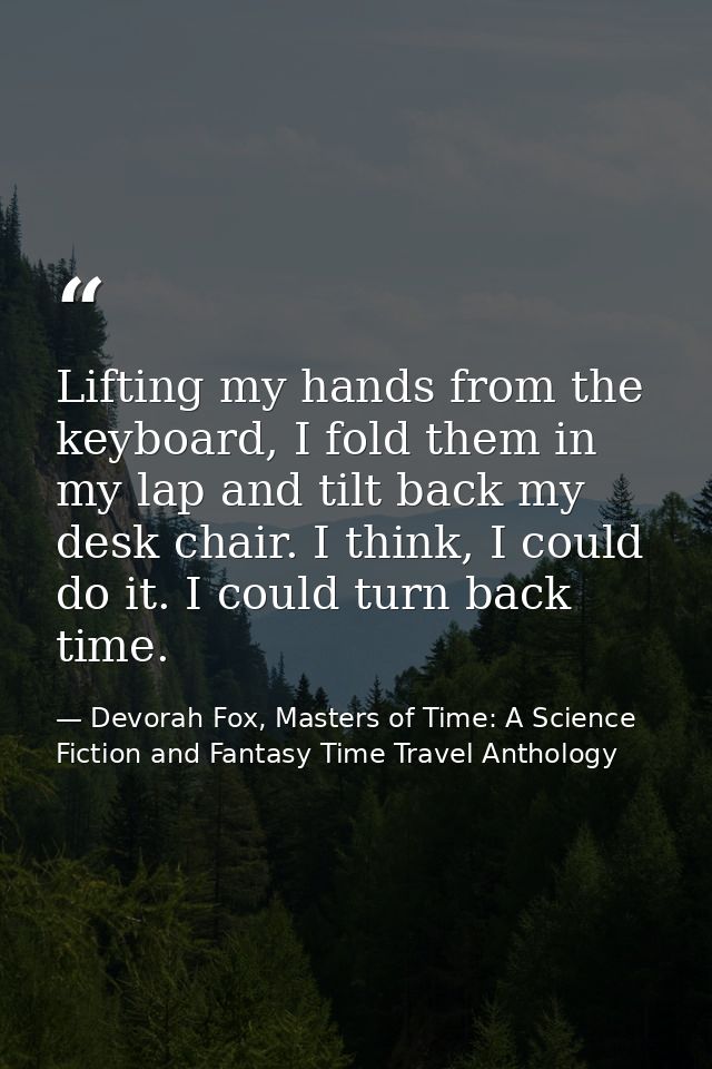 Lifting my hands from the keyboard, I fold them in my lap and tilt back my desk chair. I think, I could do it. I could t — Devorah Fox, Masters of Time: A Science Fiction and Fantasy Time Travel Anthology