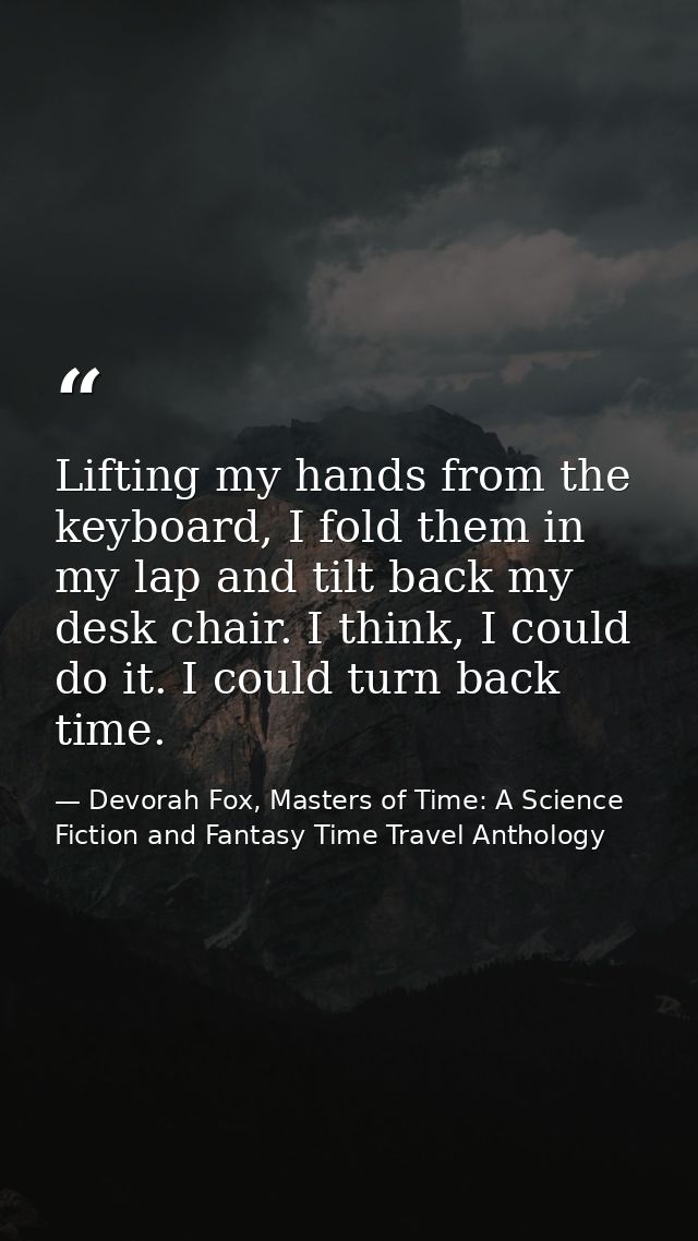 Lifting my hands from the keyboard, I fold them in my lap and tilt back my desk chair. I think, I could do it. I could t — Devorah Fox, Masters of Time: A Science Fiction and Fantasy Time Travel Anthology