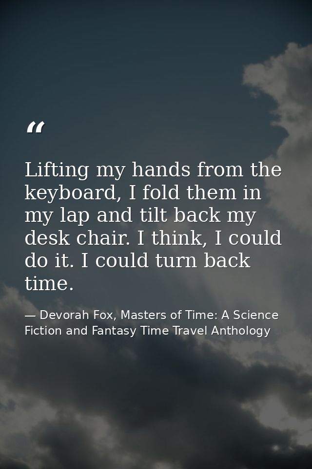 Lifting my hands from the keyboard, I fold them in my lap and tilt back my desk chair. I think, I could do it. I could t — Devorah Fox, Masters of Time: A Science Fiction and Fantasy Time Travel Anthology