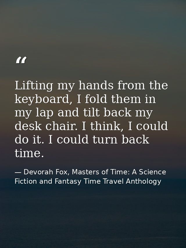 Lifting my hands from the keyboard, I fold them in my lap and tilt back my desk chair. I think, I could do it. I could t — Devorah Fox, Masters of Time: A Science Fiction and Fantasy Time Travel Anthology