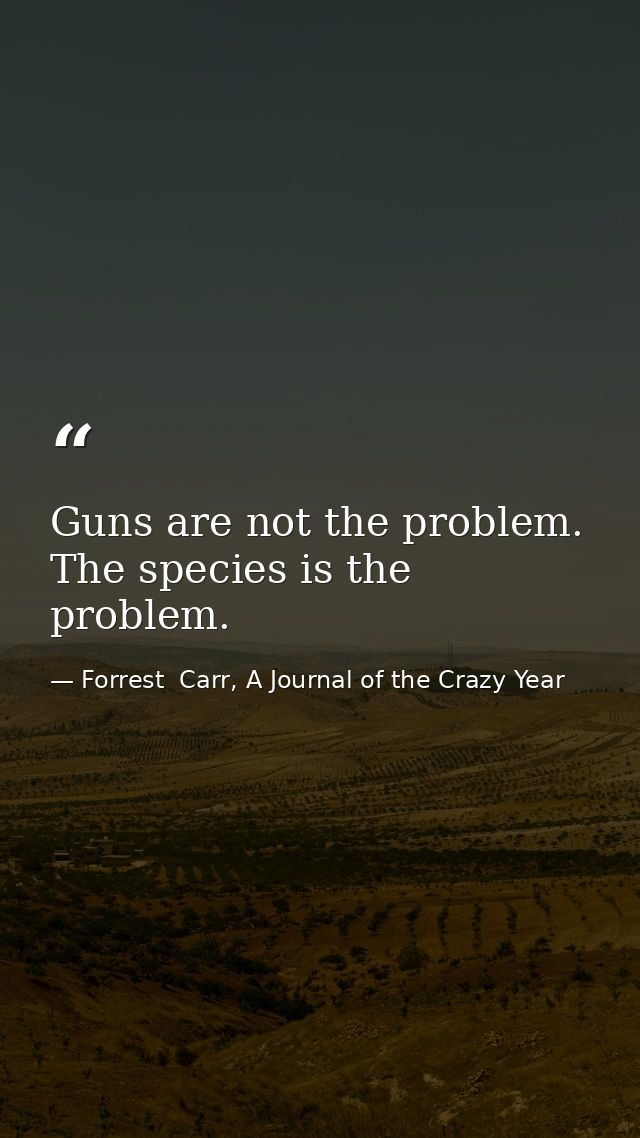 Guns are not the problem. The species is the problem. — Forrest  Carr, A Journal of the Crazy Year
