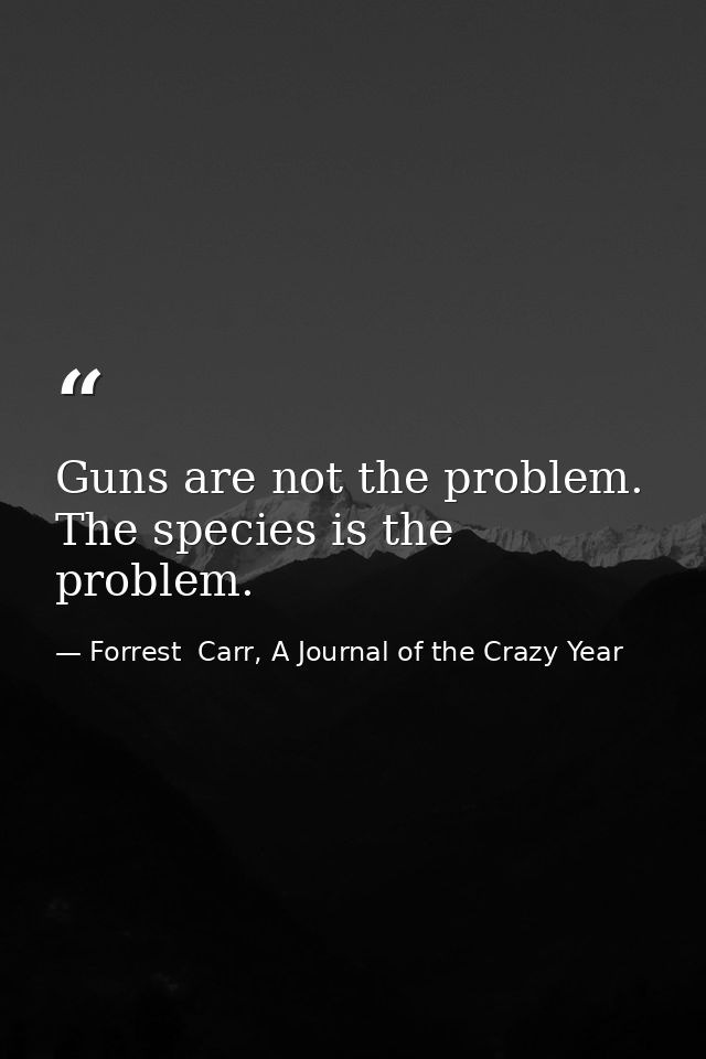 Guns are not the problem. The species is the problem. — Forrest  Carr, A Journal of the Crazy Year