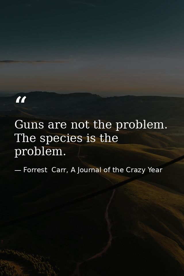 Guns are not the problem. The species is the problem. — Forrest  Carr, A Journal of the Crazy Year