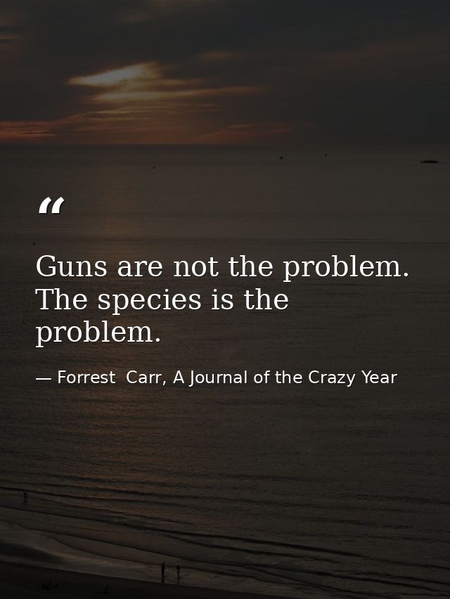 Guns are not the problem. The species is the problem. — Forrest  Carr, A Journal of the Crazy Year