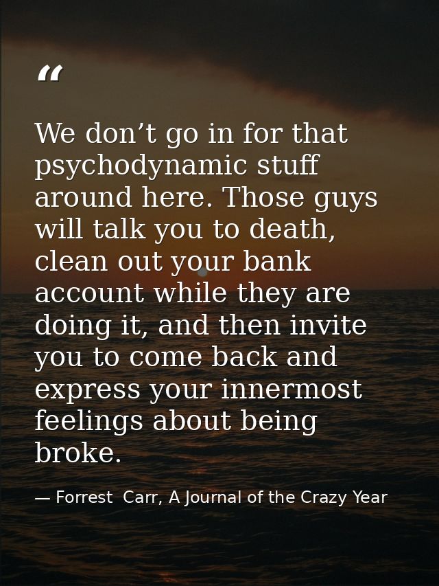 We don’t go in for that psychodynamic stuff around here. Those guys will talk you to death, clean out your bank account  — Forrest  Carr, A Journal of the Crazy Year