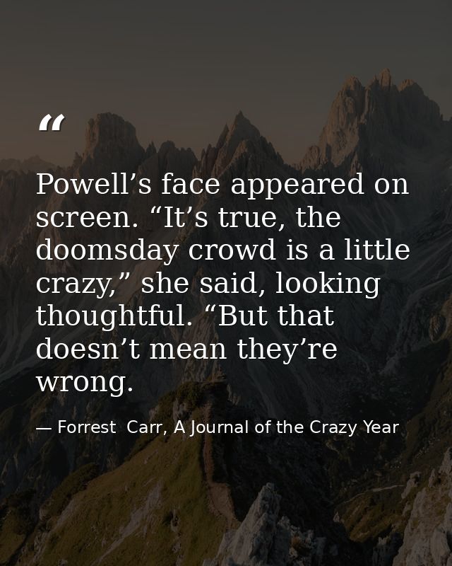 Powell’s face appeared on screen. “It’s true, the doomsday crowd is a little crazy,” she said, looking thoughtful. “But  — Forrest  Carr, A Journal of the Crazy Year
