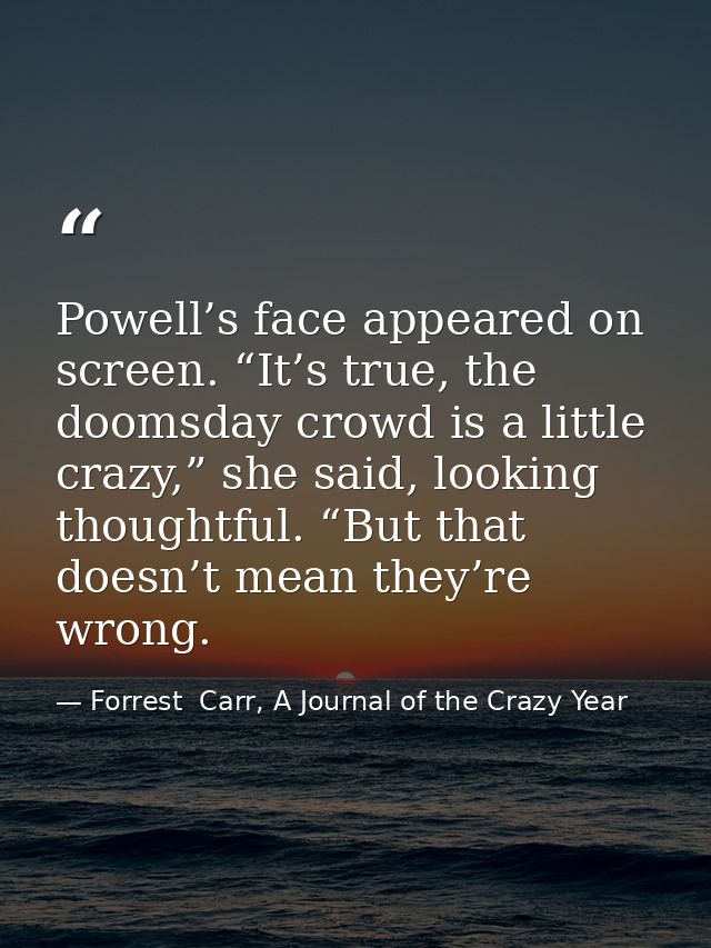 Powell’s face appeared on screen. “It’s true, the doomsday crowd is a little crazy,” she said, looking thoughtful. “But  — Forrest  Carr, A Journal of the Crazy Year