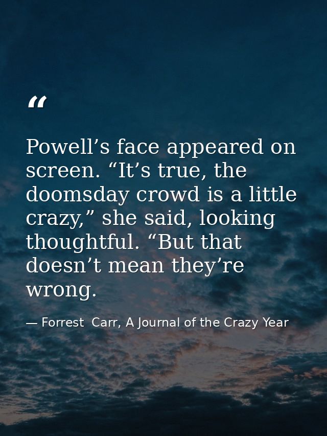 Powell’s face appeared on screen. “It’s true, the doomsday crowd is a little crazy,” she said, looking thoughtful. “But  — Forrest  Carr, A Journal of the Crazy Year