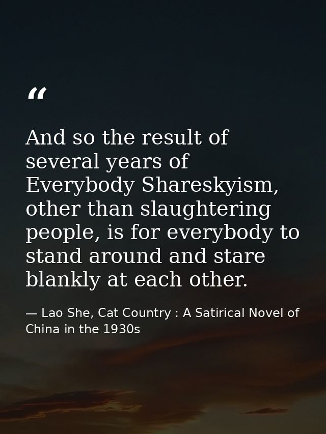 And so the result of several years of Everybody Shareskyism, other than slaughtering people, is for everybody to stand a — Lao She, Cat Country : A Satirical Novel of China in the 1930s