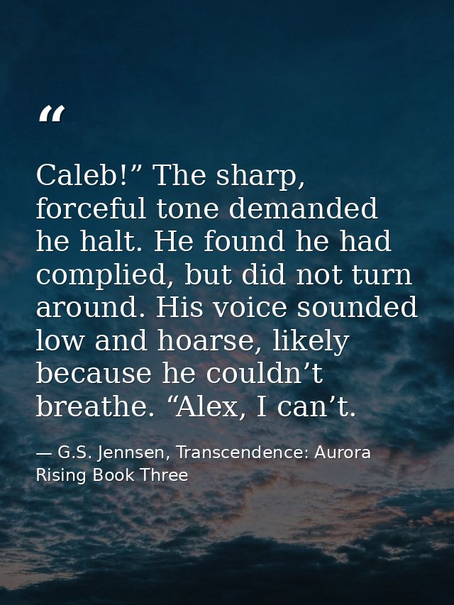 Caleb!” The sharp, forceful tone demanded he halt. He found he had complied, but did not turn around. His voice sounded  — G.S. Jennsen, Transcendence: Aurora Rising Book Three