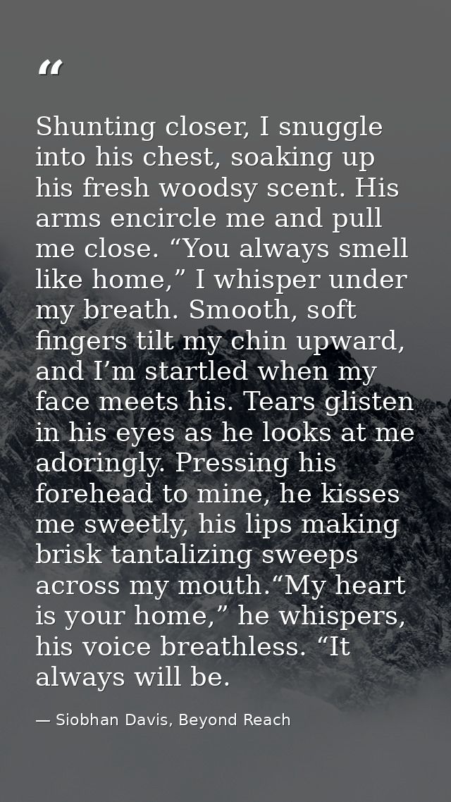 Shunting closer, I snuggle into his chest, soaking up his fresh woodsy scent. His arms encircle me and pull me close. “Y — Siobhan Davis, Beyond Reach