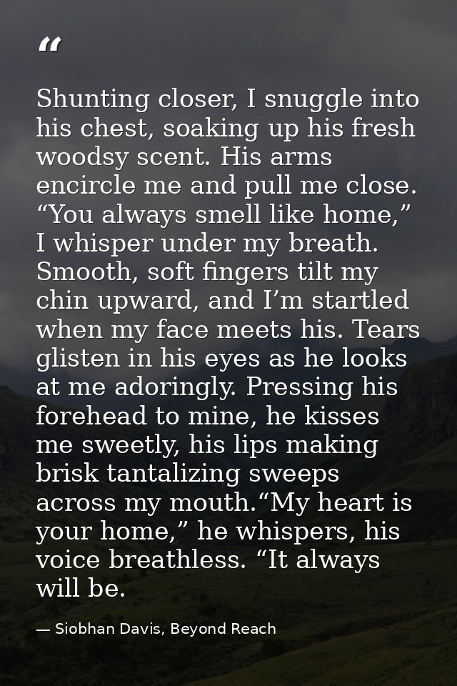 Shunting closer, I snuggle into his chest, soaking up his fresh woodsy scent. His arms encircle me and pull me close. “Y — Siobhan Davis, Beyond Reach