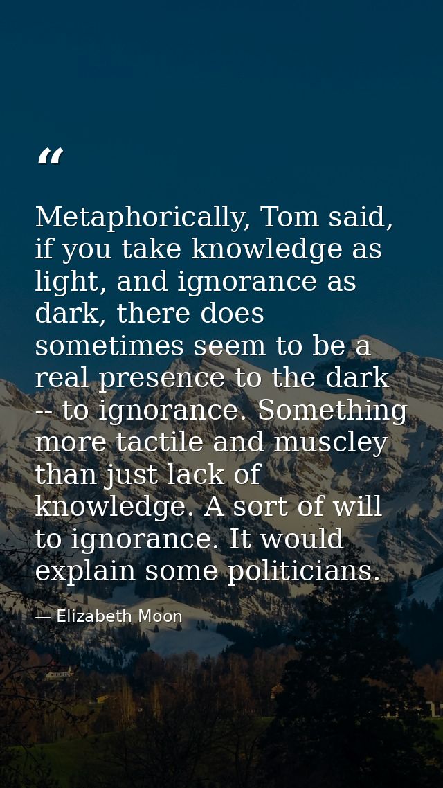 Metaphorically, Tom said, if you take knowledge as light, and ignorance as dark, there does sometimes seem to be a real  — Elizabeth Moon
