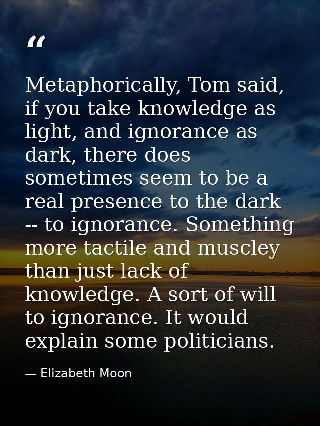Metaphorically, Tom said, if you take knowledge as light, and ignorance as dark, there does sometimes seem to be a real  — Elizabeth Moon