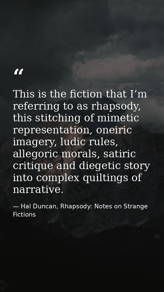 This is the fiction that I’m referring to as rhapsody, this stitching of mimetic representation, oneiric imagery, ludic  — Hal Duncan, Rhapsody: Notes on Strange Fictions