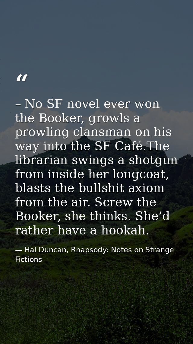 – No SF novel ever won the Booker, growls a prowling clansman on his way into the SF Café.The librarian swings a shotgun — Hal Duncan, Rhapsody: Notes on Strange Fictions
