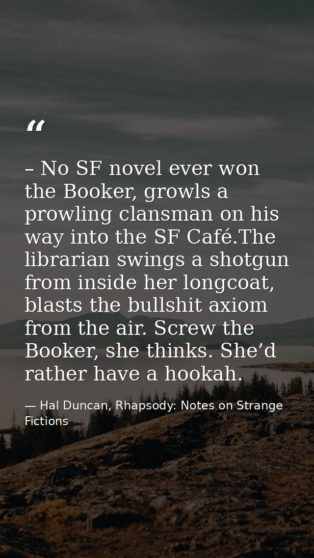 – No SF novel ever won the Booker, growls a prowling clansman on his way into the SF Café.The librarian swings a shotgun — Hal Duncan, Rhapsody: Notes on Strange Fictions