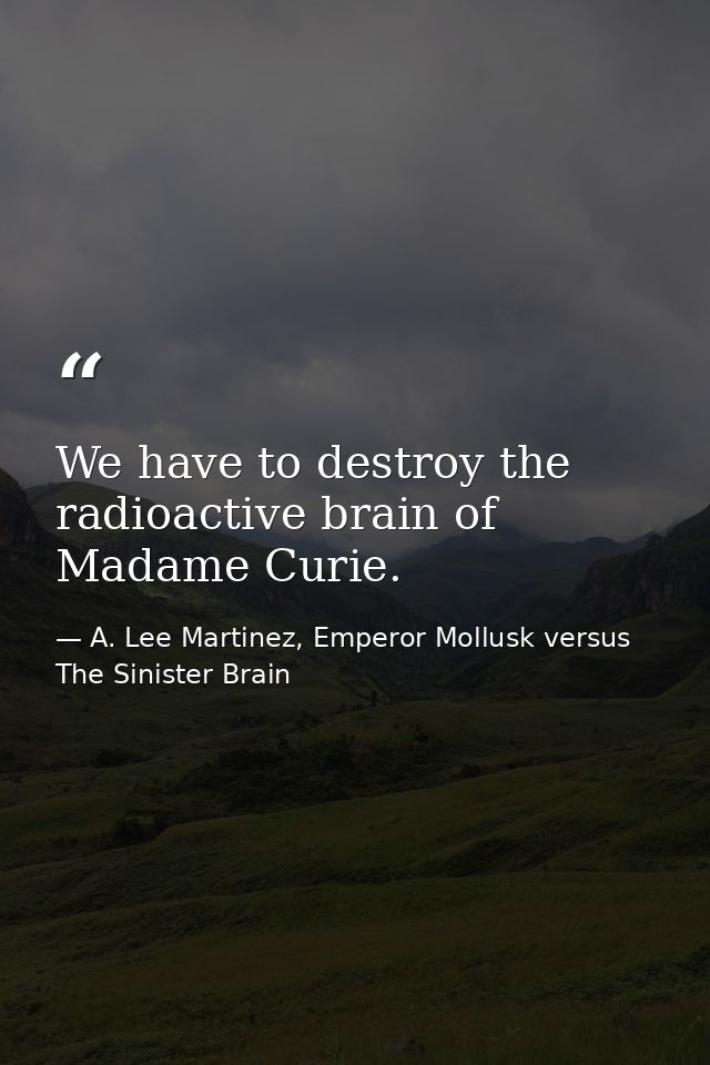 We have to destroy the radioactive brain of Madame Curie. — A. Lee Martinez, Emperor Mollusk versus The Sinister Brain