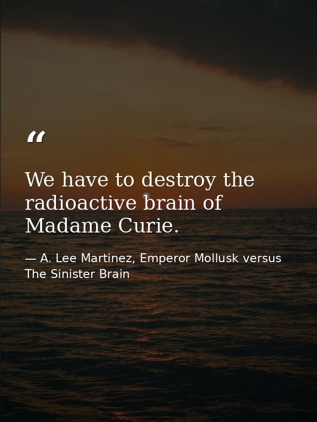 We have to destroy the radioactive brain of Madame Curie. — A. Lee Martinez, Emperor Mollusk versus The Sinister Brain