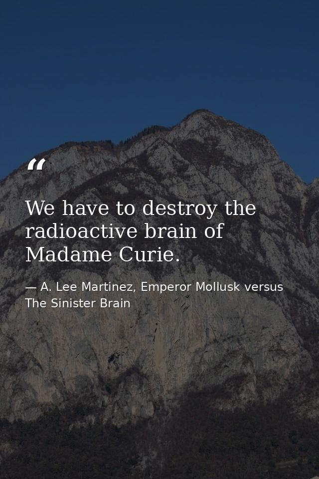 We have to destroy the radioactive brain of Madame Curie. — A. Lee Martinez, Emperor Mollusk versus The Sinister Brain