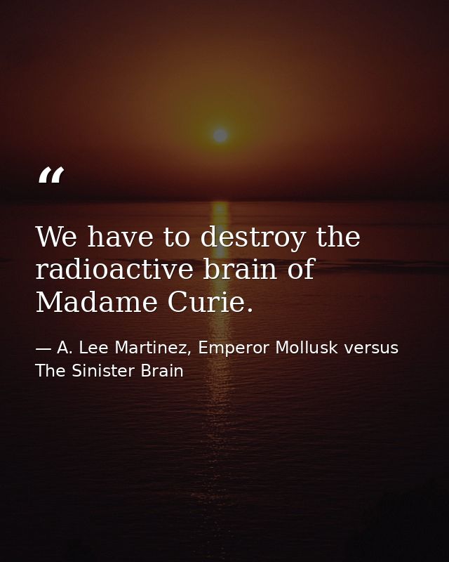 We have to destroy the radioactive brain of Madame Curie. — A. Lee Martinez, Emperor Mollusk versus The Sinister Brain