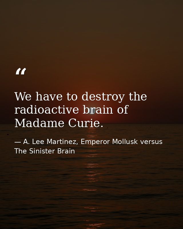 We have to destroy the radioactive brain of Madame Curie. — A. Lee Martinez, Emperor Mollusk versus The Sinister Brain