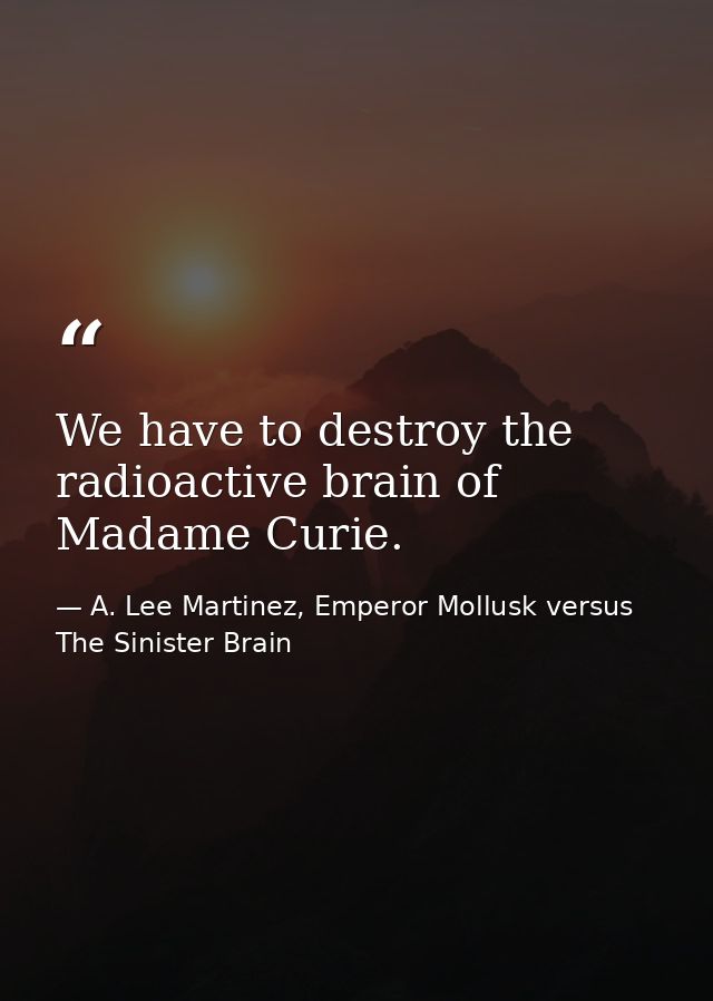 We have to destroy the radioactive brain of Madame Curie. — A. Lee Martinez, Emperor Mollusk versus The Sinister Brain