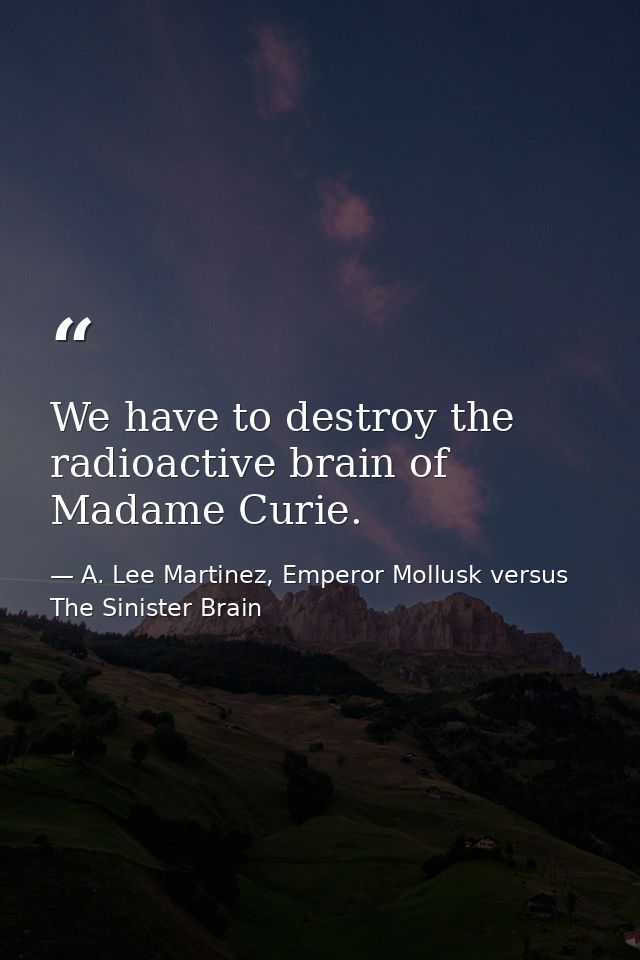 We have to destroy the radioactive brain of Madame Curie. — A. Lee Martinez, Emperor Mollusk versus The Sinister Brain