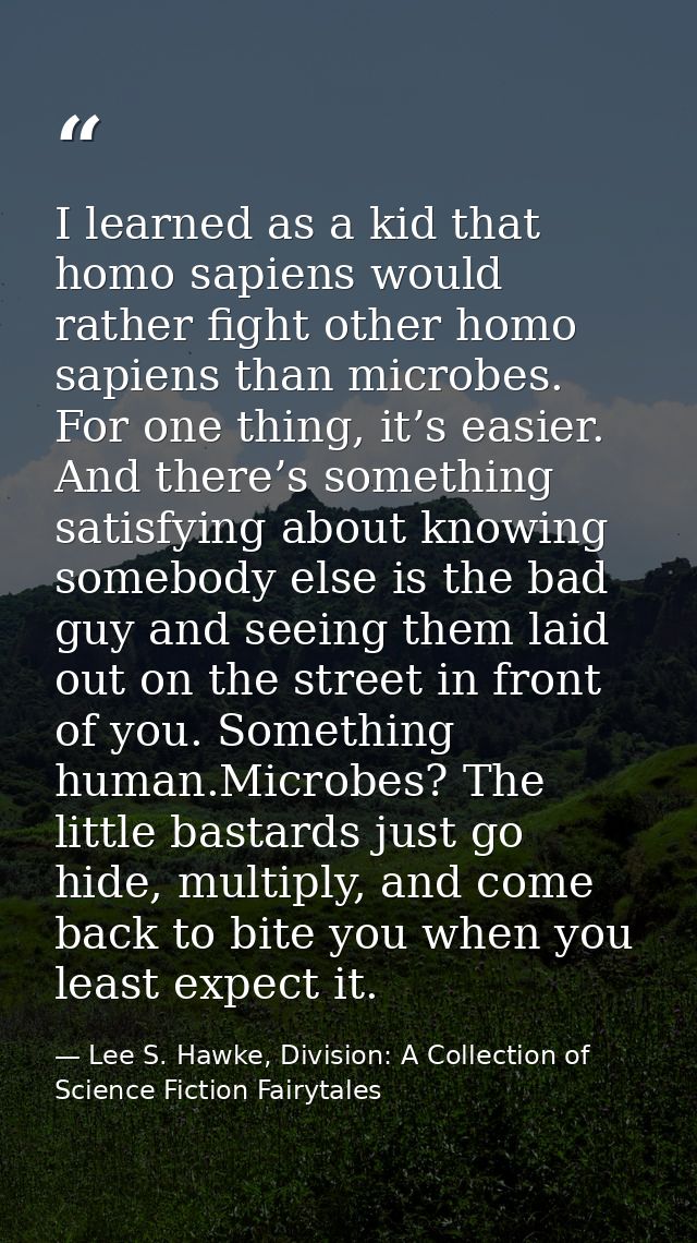 I learned as a kid that homo sapiens would rather fight other homo sapiens than microbes. For one thing, it’s easier. An — Lee S. Hawke, Division: A Collection of Science Fiction Fairytales