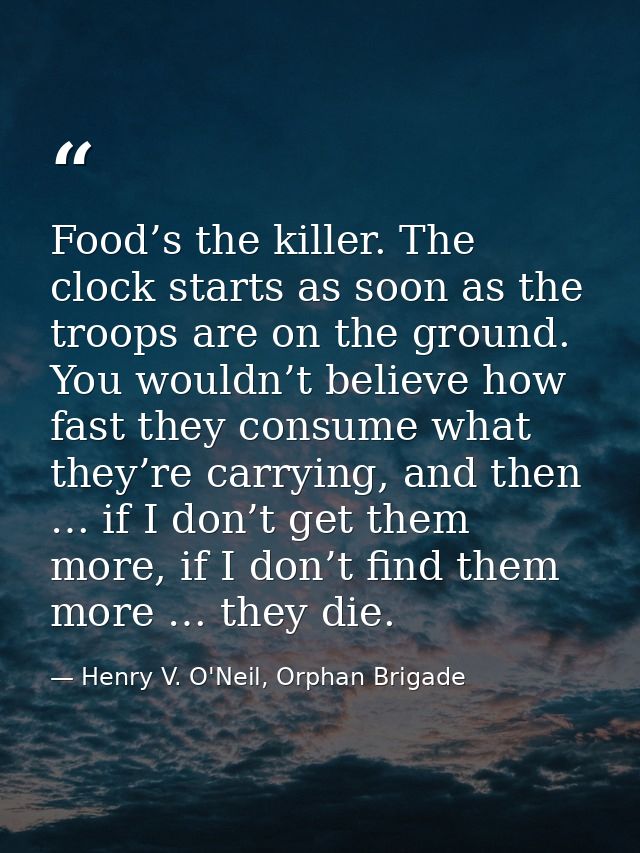 Food’s the killer. The clock starts as soon as the troops are on the ground. You wouldn’t believe how fast they consume  — Henry V. O'Neil, Orphan Brigade